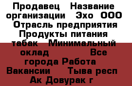 Продавец › Название организации ­ Эхо, ООО › Отрасль предприятия ­ Продукты питания, табак › Минимальный оклад ­ 27 000 - Все города Работа » Вакансии   . Тыва респ.,Ак-Довурак г.